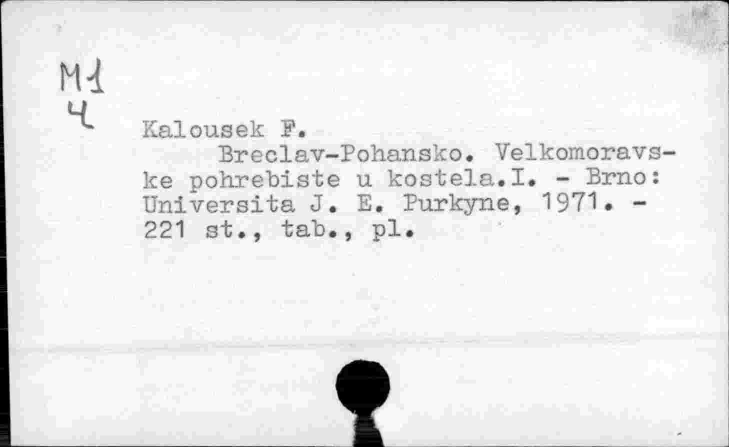 ﻿Mt
ч
4 Kalousек P.
Breclav-Pohansko. Velkomoravs-ke pohrebiste u kostela.I. - Brno: Université J. E. Purkyne, 1971• -221 st., tab., pl.